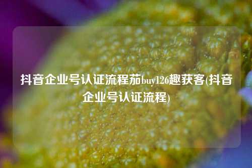 抖音企业号认证流程茄buy126趣获客(抖音企业号认证流程)