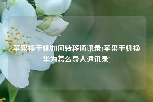 苹果换手机如何转移通讯录(苹果手机换华为怎么导入通讯录)