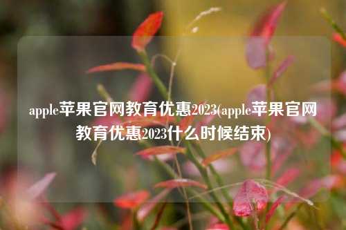 apple苹果官网教育优惠2023(apple苹果官网教育优惠2023什么时候结束)