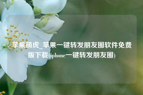 苹果萌虎_苹果一键转发朋友圈软件免费版下载(iphone一键转发朋友圈)