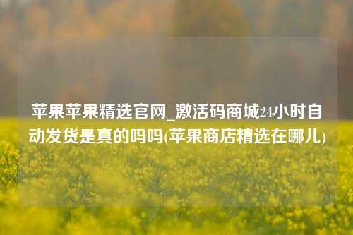 苹果苹果精选官网_激活码商城24小时自动发货是真的吗吗(苹果商店精选在哪儿)