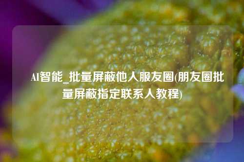 妡AI智能_批量屏蔽他人服友圈(朋友圈批量屏蔽指定联系人教程)