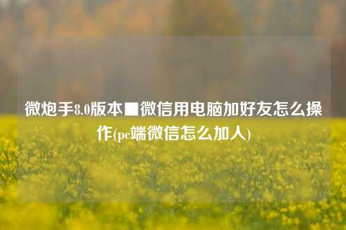 微炮手8.0版本■微信用电脑加好友怎么操作(pc端微信怎么加人)