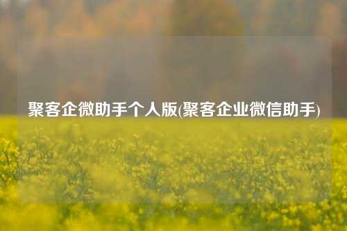 聚客企微助手个人版(聚客企业微信助手)