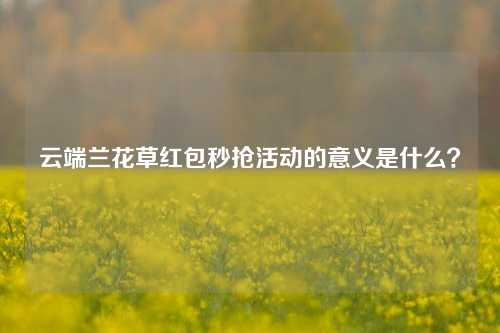 云端兰花草红包秒抢活动的意义是什么？