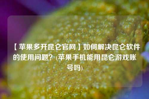 【苹果多开昆仑官网】如何解决昆仑软件的使用问题？(苹果手机能用昆仑游戏账号吗)