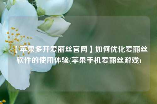 【苹果多开爱丽丝官网】如何优化爱丽丝软件的使用体验(苹果手机爱丽丝游戏)