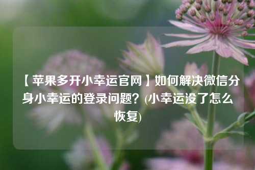 【苹果多开小幸运官网】如何解决微信分身小幸运的登录问题？(小幸运没了怎么恢复)