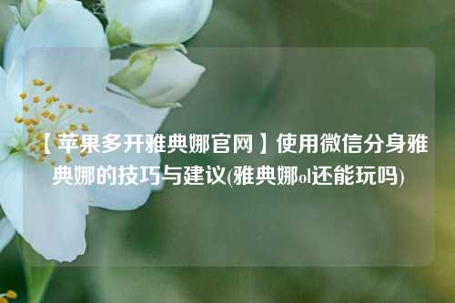 【苹果多开雅典娜官网】使用微信分身雅典娜的技巧与建议(雅典娜ol还能玩吗)