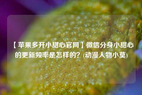 【苹果多开小甜心官网】微信分身小甜心的更新频率是怎样的？(动漫人物小莫)