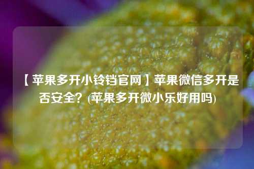 【苹果多开小铃铛官网】苹果微信多开是否安全？(苹果多开微小乐好用吗)