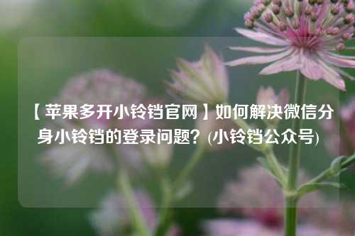 【苹果多开小铃铛官网】如何解决微信分身小铃铛的登录问题？(小铃铛公众号)