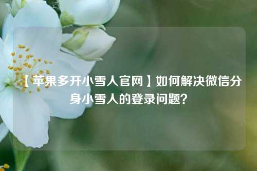 【苹果多开小雪人官网】如何解决微信分身小雪人的登录问题？