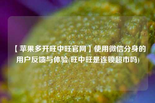 【苹果多开旺中旺官网】使用微信分身的用户反馈与体验(旺中旺是连锁超市吗)