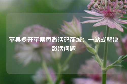 苹果多开苹果香激活码商城：一站式解决激活问题